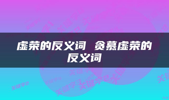 虚荣的反义词 贪慕虚荣的反义词