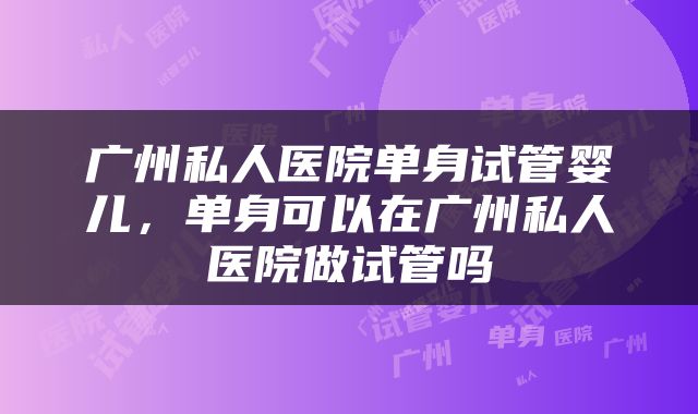 广州私人医院单身试管婴儿，单身可以在广州私人医院做试管吗