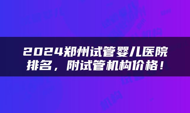 2024郑州试管婴儿医院排名，附试管机构价格！