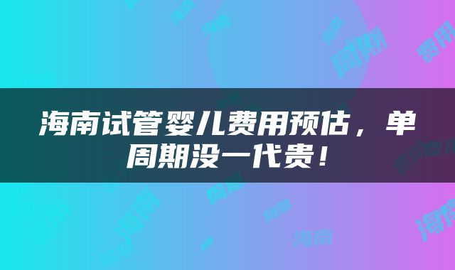 海南试管婴儿费用预估，单周期没一代贵！