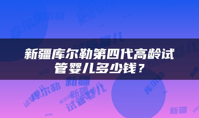 新疆库尔勒第四代高龄试管婴儿多少钱？