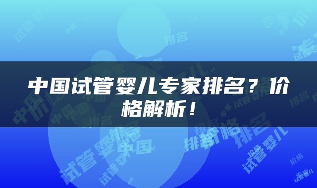中国试管婴儿专家排名？价格解析！