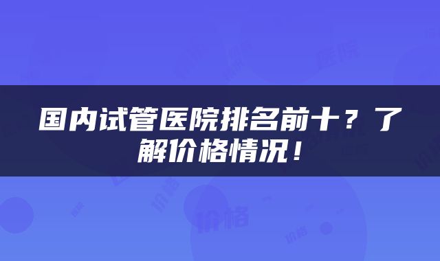 国内试管医院排名前十？了解价格情况！