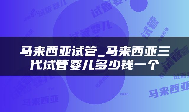 马来西亚试管_马来西亚三代试管婴儿多少钱一个