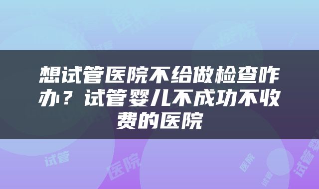 想试管医院不给做检查咋办？试管婴儿不成功不收费的医院