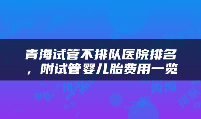 青海试管不排队医院排名，附试管婴儿胎费用一览