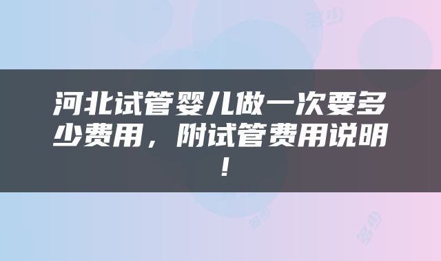 河北试管婴儿做一次要多少费用，附试管费用说明！