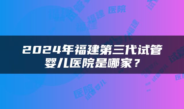 2024年福建第三代试管婴儿医院是哪家？