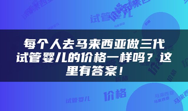 每个人去马来西亚做三代试管婴儿的价格一样吗？这里有答案！