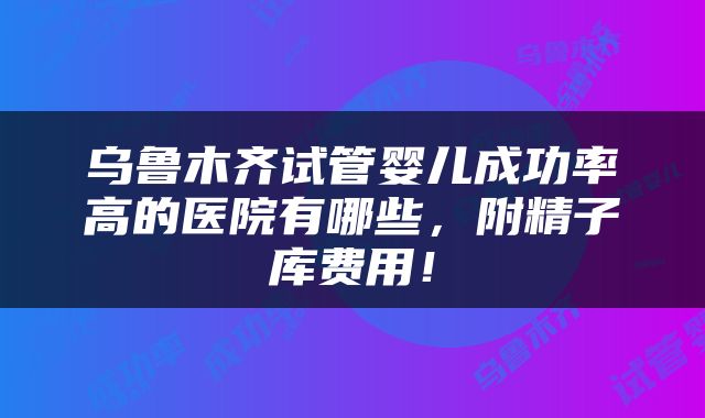 乌鲁木齐试管婴儿成功率高的医院有哪些，附精子库费用！