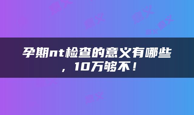 孕期nt检查的意义有哪些，10万够不！