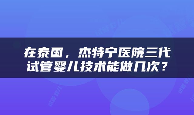 在泰国,杰特宁医院三代试管婴儿技术能做几次?