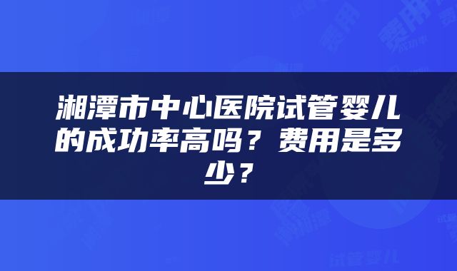 湘潭市中心医院试管婴儿的成功率高吗？费用是多少？