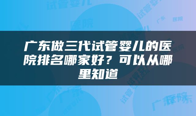 广东做三代试管婴儿的医院排名哪家好？可以从哪里知道