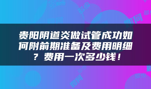贵阳阴道炎做试管成功如何附前期准备及费用明细？费用一次多少钱！