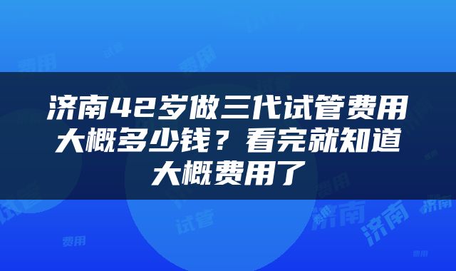 济南42岁做三代试管费用大概多少钱？看完就知道大概费用了