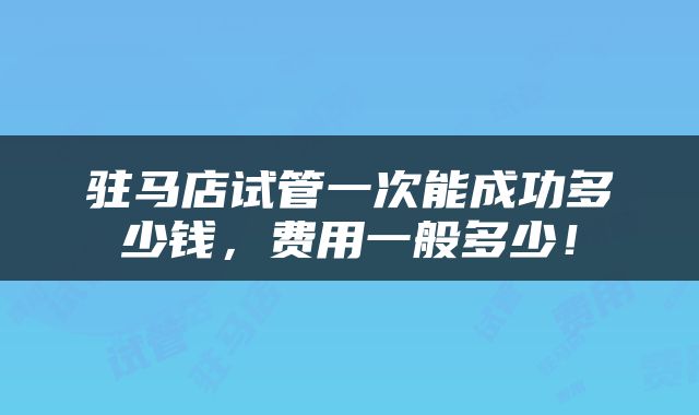 驻马店试管一次能成功多少钱，费用一般多少！