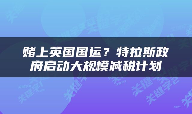 赌上英国国运？特拉斯政府启动大规模减税计划