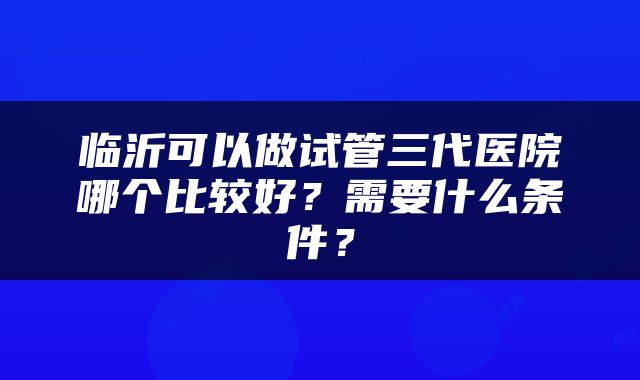 临沂可以做试管三代医院哪个比较好？需要什么条件？