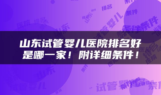 山东试管婴儿医院排名好是哪一家！附详细条件！