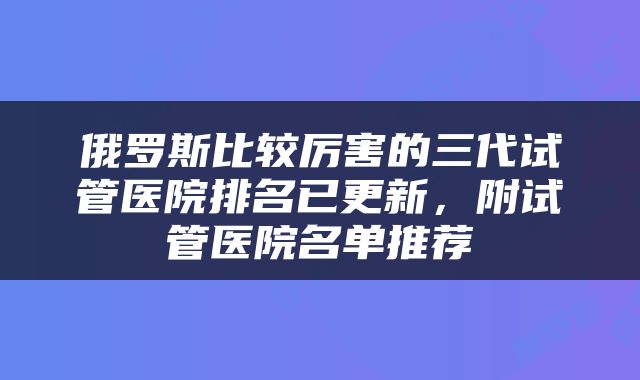 俄罗斯比较厉害的三代试管医院排名已更新，附试管医院名单推荐