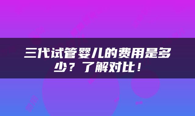 三代试管婴儿的费用是多少？了解对比！