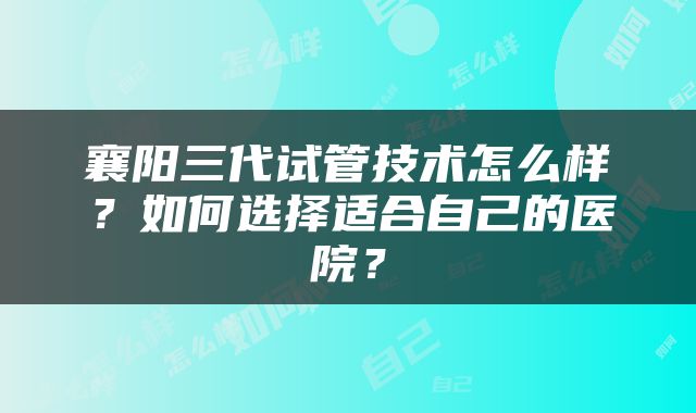襄阳三代试管技术怎么样？如何选择适合自己的医院？