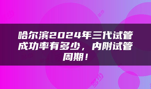 哈尔滨2024年三代试管成功率有多少，内附试管周期！