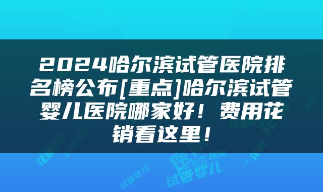 2024哈尔滨试管医院排名榜公布[重点]哈尔滨试管婴儿医院哪家好！费用花销看这里！