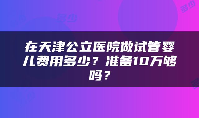 在天津公立医院做试管婴儿费用多少？准备10万够吗？
