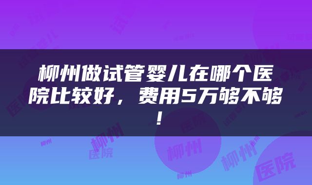 柳州做试管婴儿在哪个医院比较好，费用5万够不够！