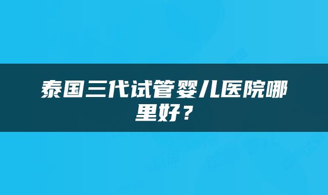 泰国三代试管婴儿医院哪里好？