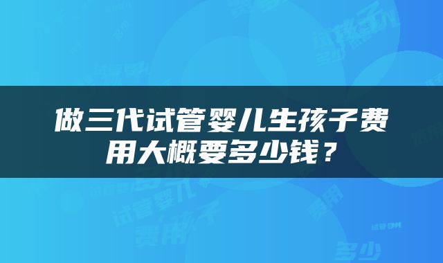 做三代试管婴儿生孩子费用大概要多少钱？