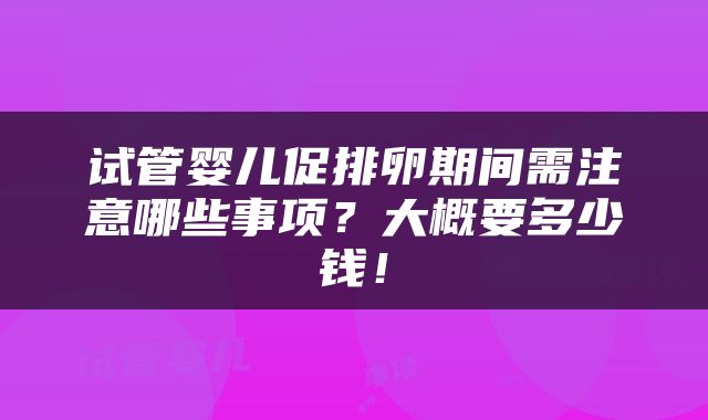 试管婴儿促排卵期间需注意哪些事项？大概要多少钱！