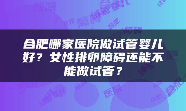 合肥哪家医院做试管婴儿好？女性排卵障碍还能不能做试管？
