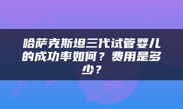 哈萨克斯坦三代试管婴儿的成功率如何？费用是多少？