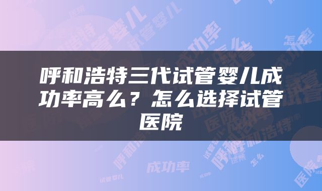 呼和浩特三代试管婴儿成功率高么？怎么选择试管医院