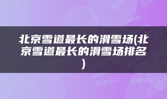 北京雪道最长的滑雪场(北京雪道最长的滑雪场排名)