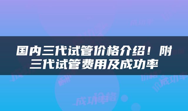 国内三代试管价格介绍！附三代试管费用及成功率
