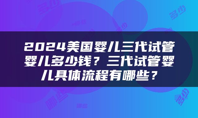 2024美国婴儿三代试管婴儿多少钱？三代试管婴儿具体流程有哪些？