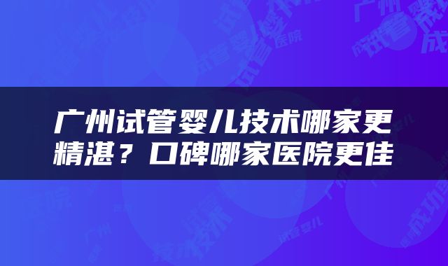 广州试管婴儿技术哪家更精湛?口碑哪家医院更佳