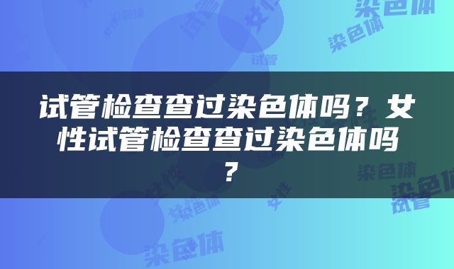 试管检查查过染色体吗？女性试管检查查过染色体吗？