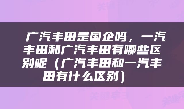  广汽丰田是国企吗，一汽丰田和广汽丰田有哪些区别呢（广汽丰田和一汽丰田有什么区别） 
