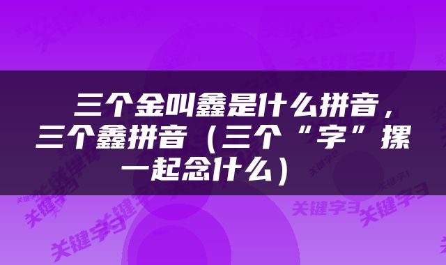  三个金叫鑫是什么拼音，三个鑫拼音（三个“字”摞一起念什么） 