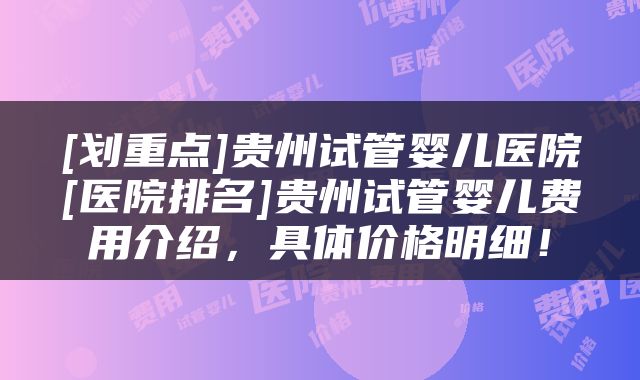 [划重点]贵州试管婴儿医院[医院排名]贵州试管婴儿费用介绍，具体价格明细！