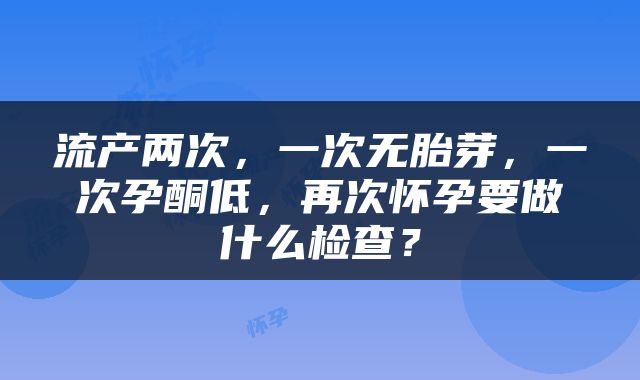 流产两次，一次无胎芽，一次孕酮低，再次怀孕要做什么检查？