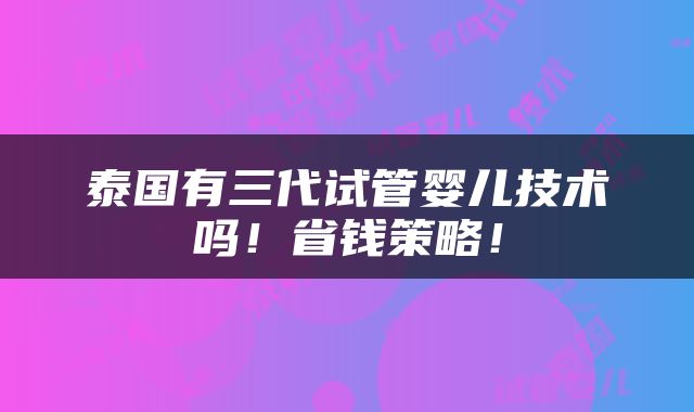 泰国有三代试管婴儿技术吗！省钱策略！