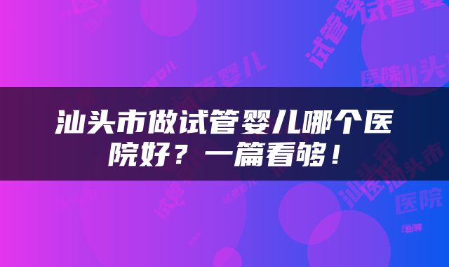汕头市做试管婴儿哪个医院好？一篇看够！