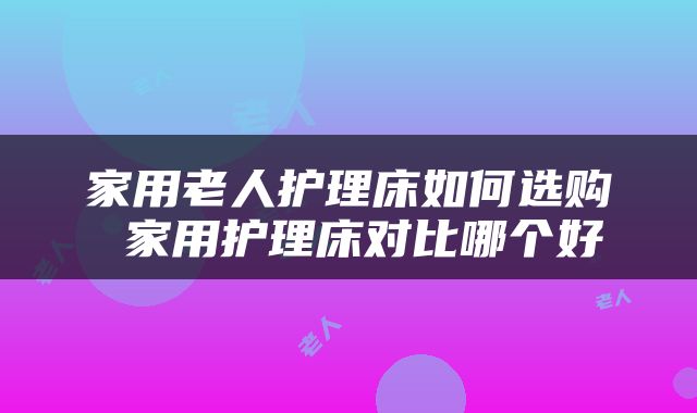 家用老人护理床如何选购 家用护理床对比哪个好