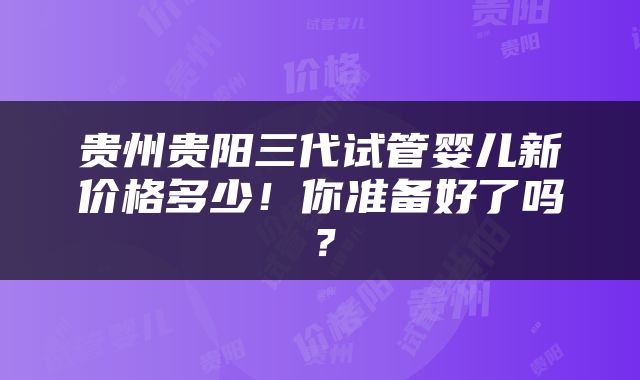 贵州贵阳三代试管婴儿新价格多少！你准备好了吗？